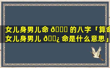 女儿身男儿命 🐟 的八字「算命女儿身男儿 🌿 命是什么意思」